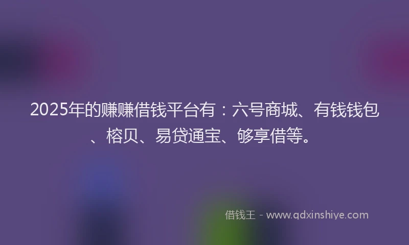 2025年的赚赚借钱平台有：六号商城、有钱钱包、榕贝、易贷通宝、够享借等。