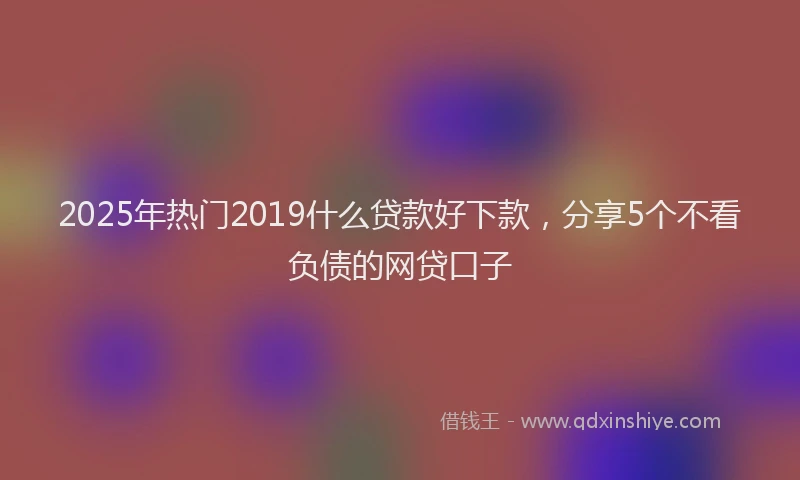 2025年热门2019什么贷款好下款，分享5个不看负债的网贷口子