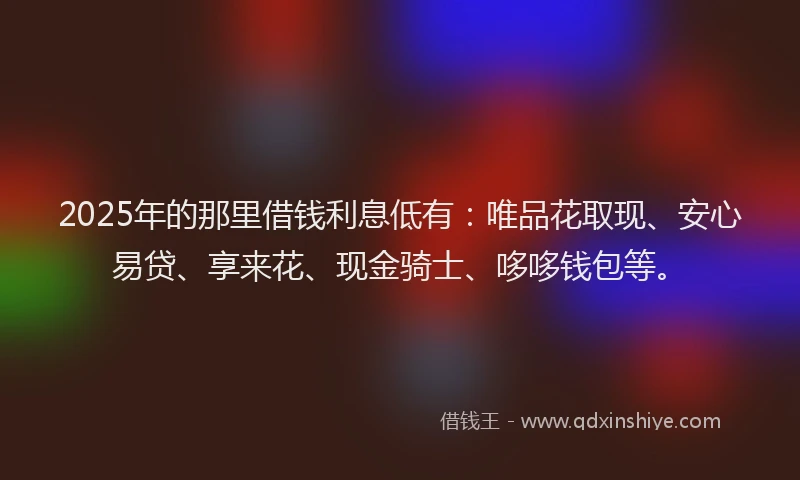 2025年的那里借钱利息低有：唯品花取现、安心易贷、享来花、现金骑士、哆哆钱包等。