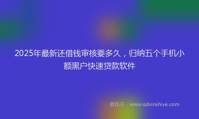 2025年最新还借钱审核要多久，归纳五个手机小额黑户快速贷款软件