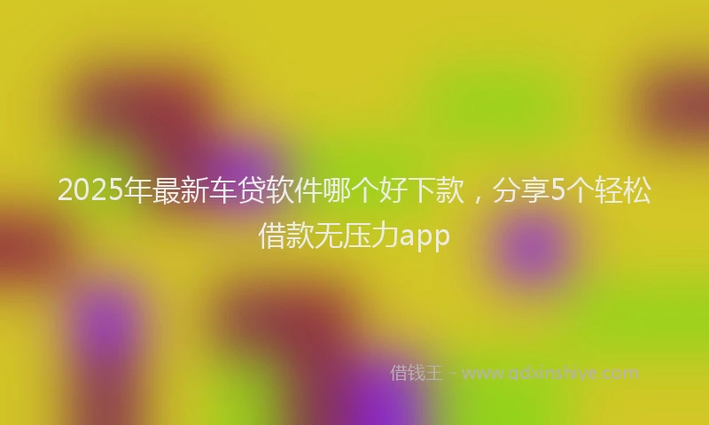 2025年最新车贷软件哪个好下款，分享5个轻松借款无压力app