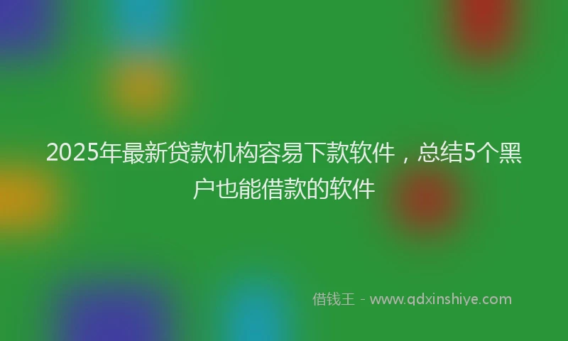 2025年最新贷款机构容易下款软件，总结5个黑户也能借款的软件