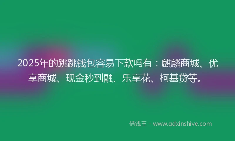 2025年的跳跳钱包容易下款吗有：麒麟商城、优享商城、现金秒到融、乐享花、柯基贷等。