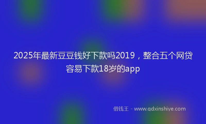 2025年最新豆豆钱好下款吗2019，整合五个网贷容易下款18岁的app