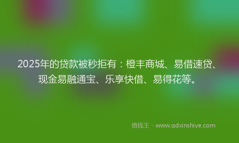 2025年的贷款被秒拒有：橙丰商城、易借速贷、现金易融通宝、乐享快借、易得花等。