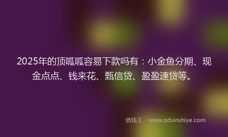 2025年的顶呱呱容易下款吗有：小金鱼分期、现金点点、钱来花、甄信贷、盈盈速贷等。