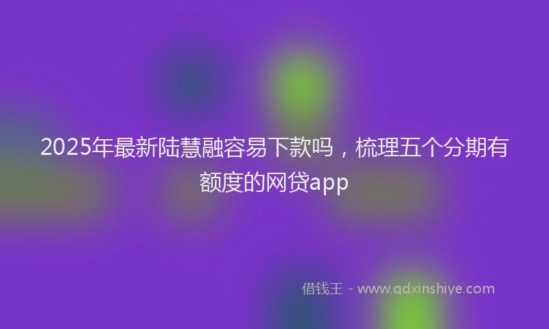 2025年最新陆慧融容易下款吗，梳理五个分期有额度的网贷app