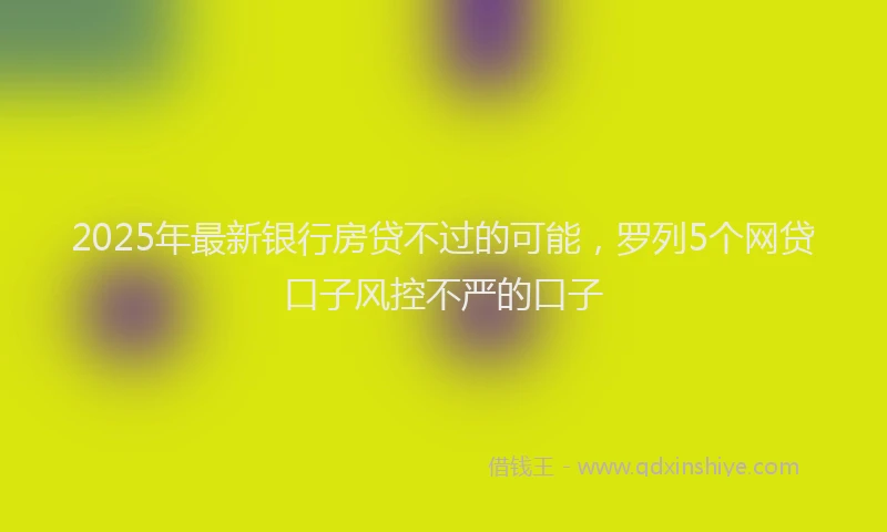 2025年最新银行房贷不过的可能，罗列5个网贷口子风控不严的口子