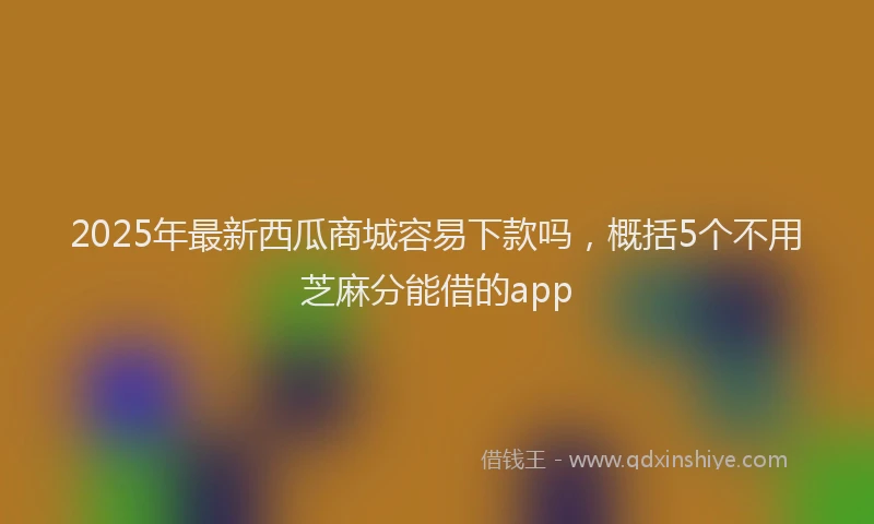 2025年最新西瓜商城容易下款吗，概括5个不用芝麻分能借的app