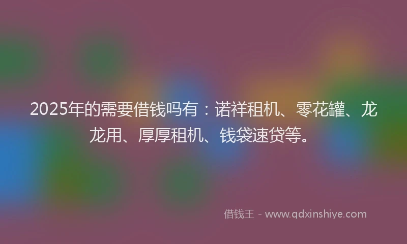 2025年的需要借钱吗有：诺祥租机、零花罐、龙龙用、厚厚租机、钱袋速贷等。