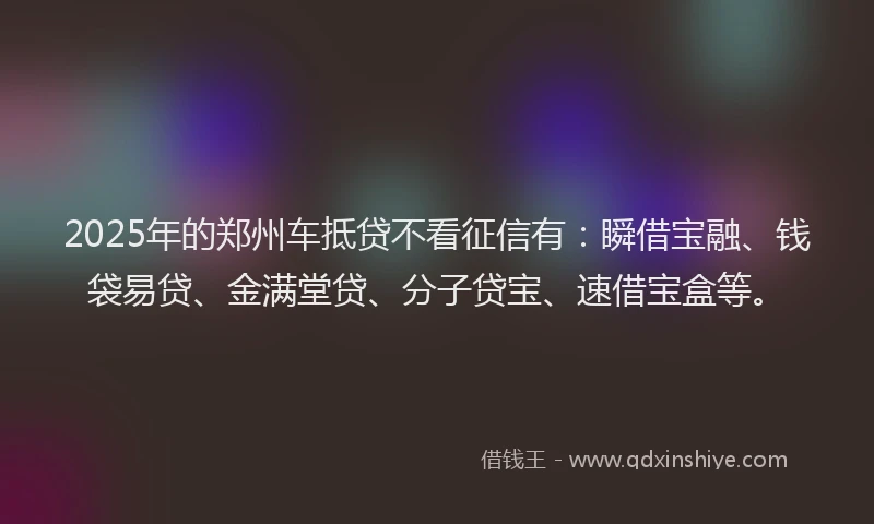 2025年的郑州车抵贷不看征信有：瞬借宝融、钱袋易贷、金满堂贷、分子贷宝、速借宝盒等。