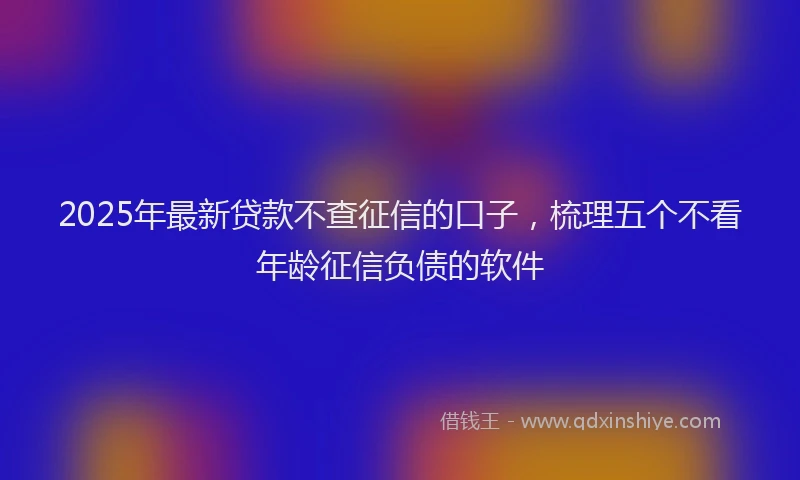 2025年最新贷款不查征信的口子，梳理五个不看年龄征信负债的软件