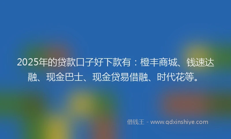 2025年的贷款口子好下款有：橙丰商城、钱速达融、现金巴士、现金贷易借融、时代花等。