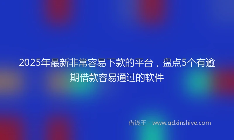 2025年最新非常容易下款的平台，盘点5个有逾期借款容易通过的软件