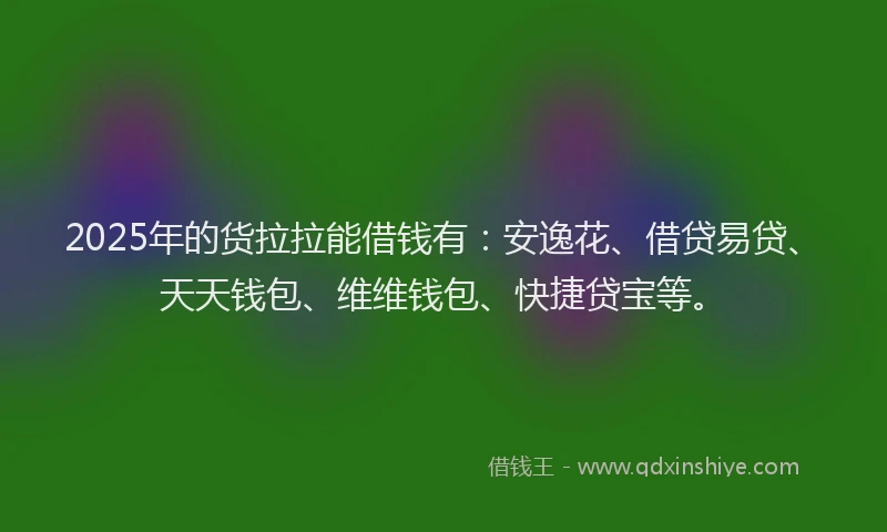2025年的货拉拉能借钱有：安逸花、借贷易贷、天天钱包、维维钱包、快捷贷宝等。
