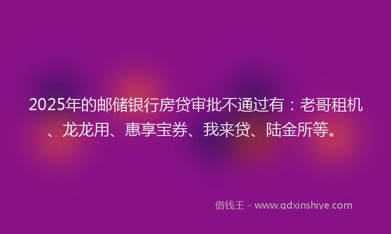 2025年的邮储银行房贷审批不通过有：老哥租机、龙龙用、惠享宝券、我来贷、陆金所等。