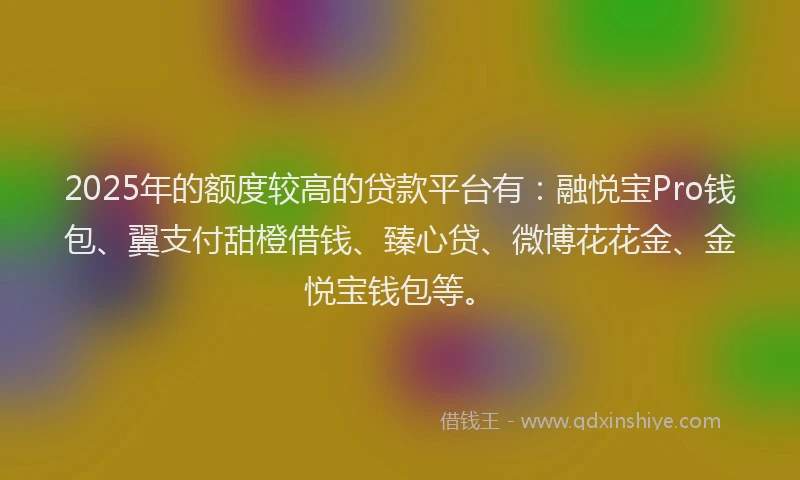 2025年的额度较高的贷款平台有：融悦宝Pro钱包、翼支付甜橙借钱、臻心贷、微博花花金、金悦宝钱包等。