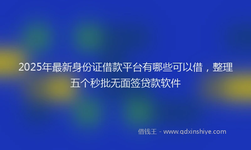2025年最新身份证借款平台有哪些可以借，整理五个秒批无面签贷款软件