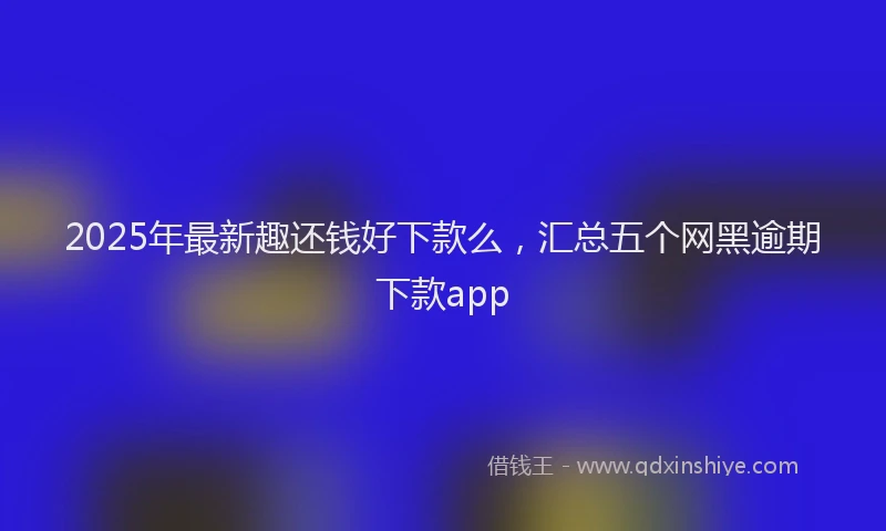 2025年最新趣还钱好下款么，汇总五个网黑逾期下款app