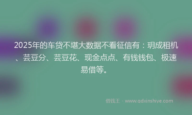 2025年的车贷不堪大数据不看征信有：玥成租机、芸豆分、芸豆花、现金点点、有钱钱包、极速易借等。