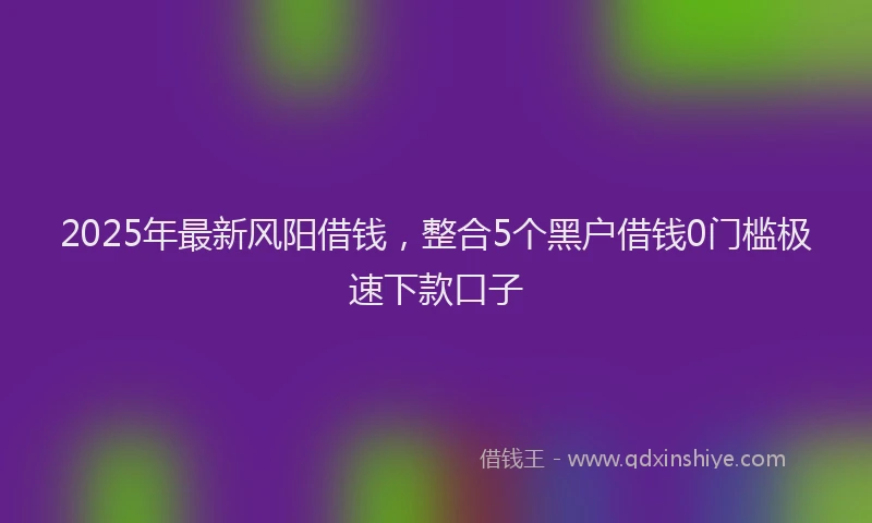 2025年最新风阳借钱，整合5个黑户借钱0门槛极速下款口子