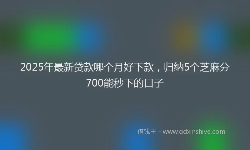 2025年最新贷款哪个月好下款，归纳5个芝麻分700能秒下的口子