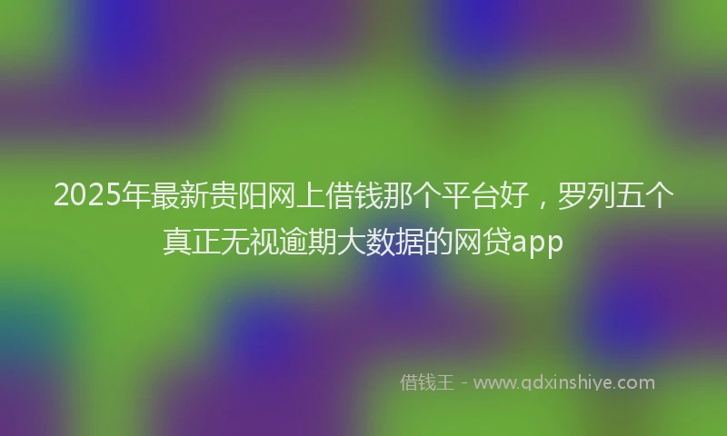 2025年最新贵阳网上借钱那个平台好，罗列五个真正无视逾期大数据的网贷app