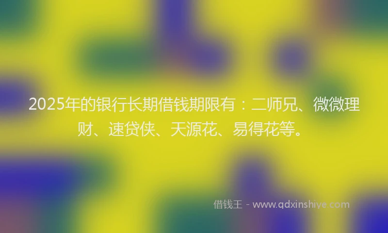 2025年的银行长期借钱期限有：二师兄、微微理财、速贷侠、天源花、易得花等。
