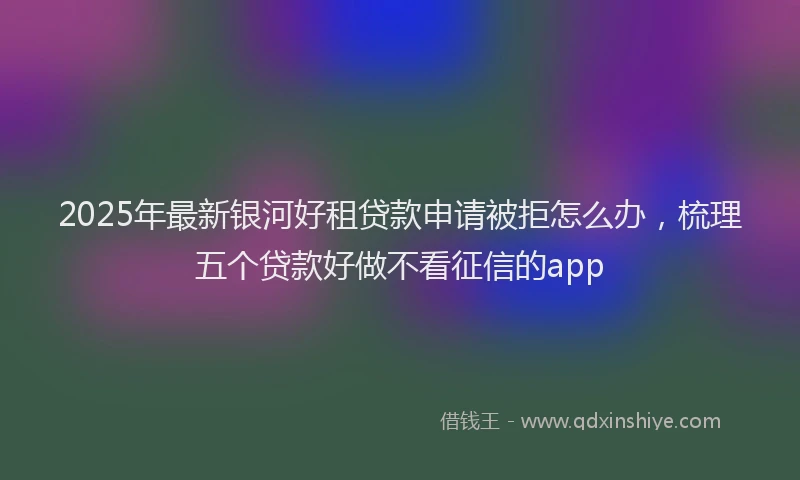 2025年最新银河好租贷款申请被拒怎么办，梳理五个贷款好做不看征信的app