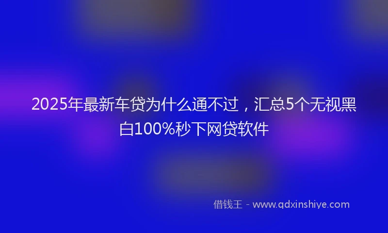 2025年最新车贷为什么通不过，汇总5个无视黑白100%秒下网贷软件