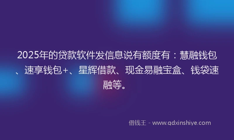 2025年的贷款软件发信息说有额度有：慧融钱包、速享钱包+、星辉借款、现金易融宝盒、钱袋速融等。