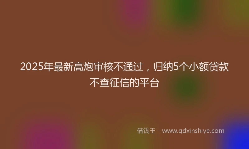 2025年最新高炮审核不通过，归纳5个小额贷款不查征信的平台