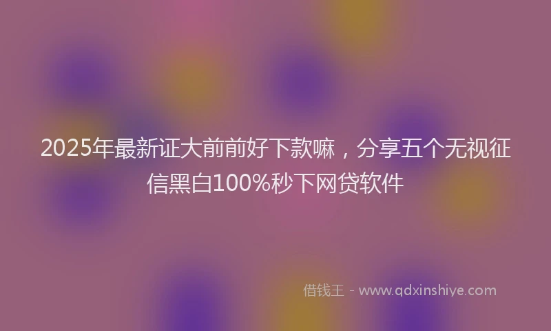 2025年最新证大前前好下款嘛，分享五个无视征信黑白100%秒下网贷软件