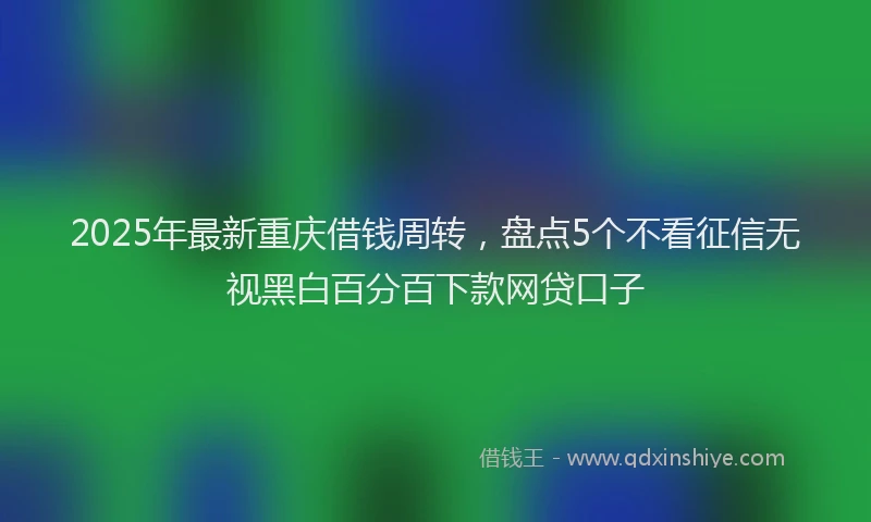 2025年最新重庆借钱周转，盘点5个不看征信无视黑白百分百下款网贷口子