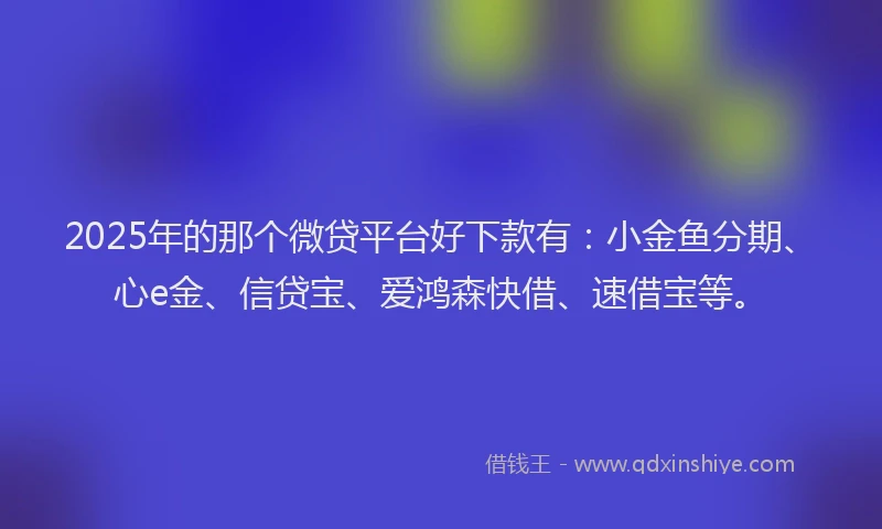 2025年的那个微贷平台好下款有：小金鱼分期、心e金、信贷宝、爱鸿森快借、速借宝等。