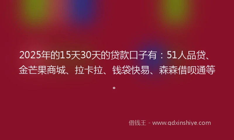 2025年的15天30天的贷款口子有：51人品贷、金芒果商城、拉卡拉、钱袋快易、森森借呗通等。