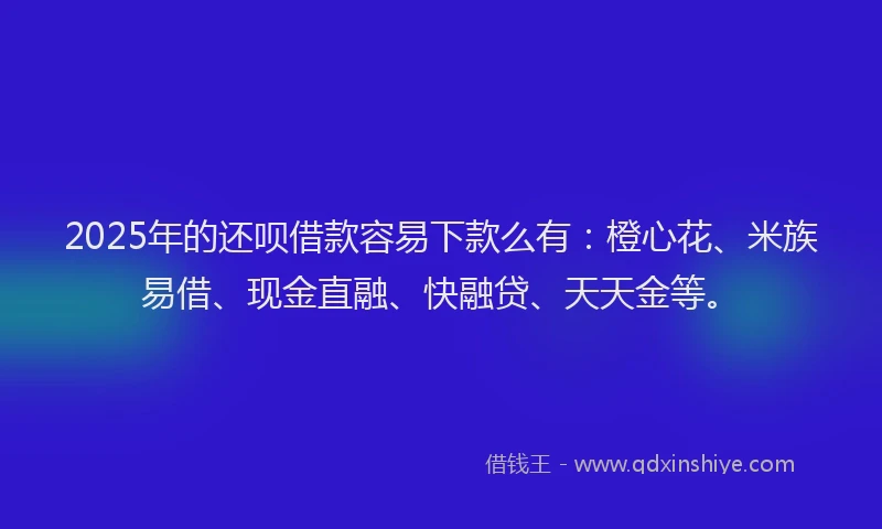 2025年的还呗借款容易下款么有：橙心花、米族易借、现金直融、快融贷、天天金等。