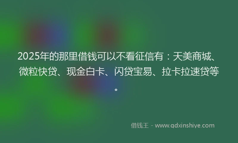 2025年的那里借钱可以不看征信有：天美商城、微粒快贷、现金白卡、闪贷宝易、拉卡拉速贷等。
