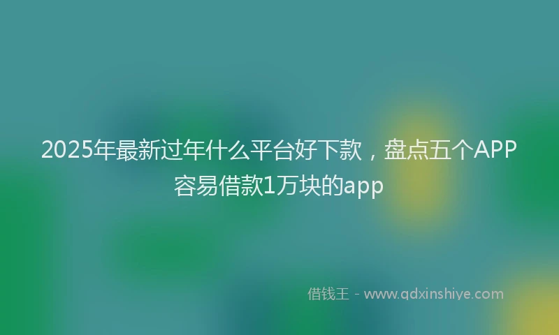 2025年最新过年什么平台好下款，盘点五个APP容易借款1万块的app