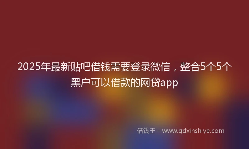 2025年最新贴吧借钱需要登录微信，整合5个5个黑户可以借款的网贷app