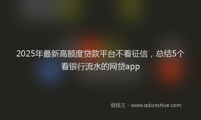 2025年最新高额度贷款平台不看征信，总结5个看银行流水的网贷app