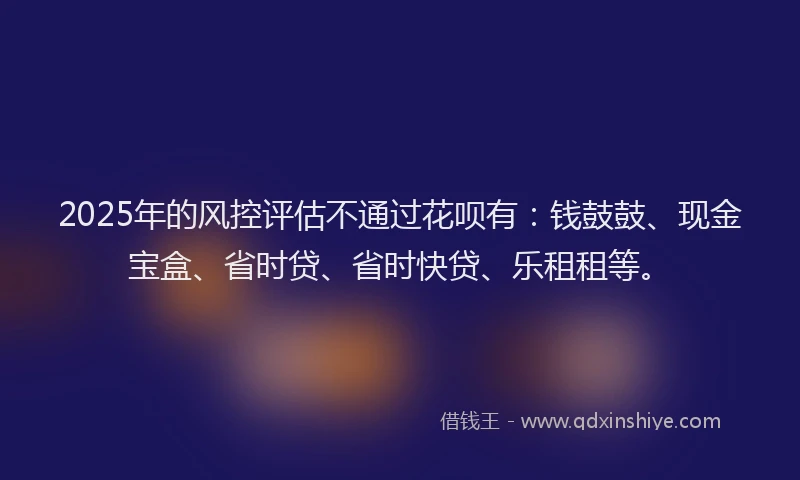 2025年的风控评估不通过花呗有：钱鼓鼓、现金宝盒、省时贷、省时快贷、乐租租等。