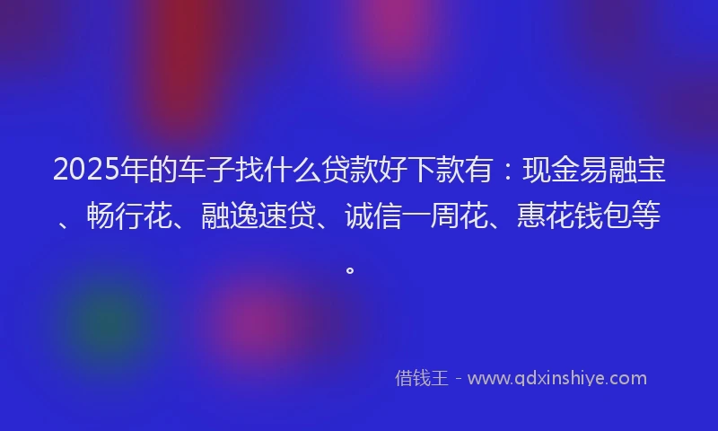 2025年的车子找什么贷款好下款有：现金易融宝、畅行花、融逸速贷、诚信一周花、惠花钱包等。