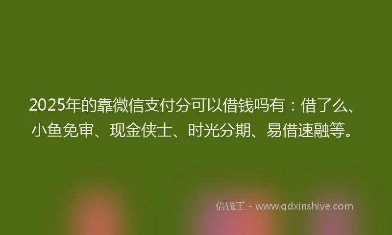 2025年的靠微信支付分可以借钱吗有：借了么、小鱼免审、现金侠士、时光分期、易借速融等。