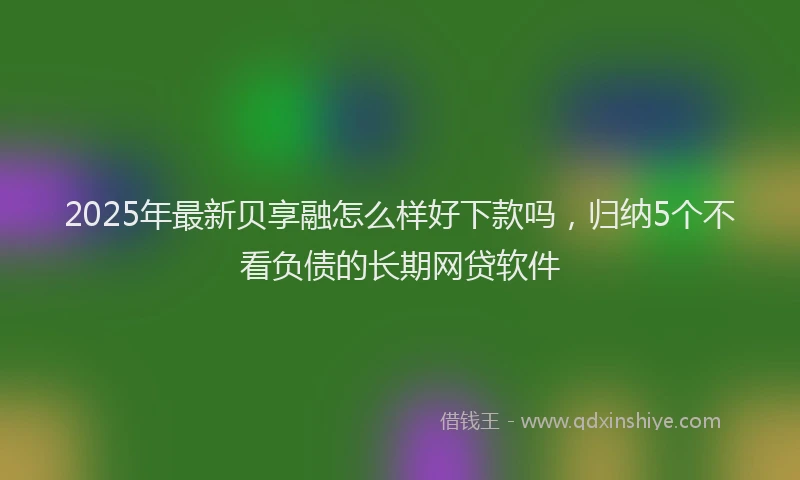 2025年最新贝享融怎么样好下款吗，归纳5个不看负债的长期网贷软件