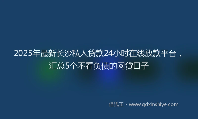 2025年最新长沙私人贷款24小时在线放款平台，汇总5个不看负债的网贷口子