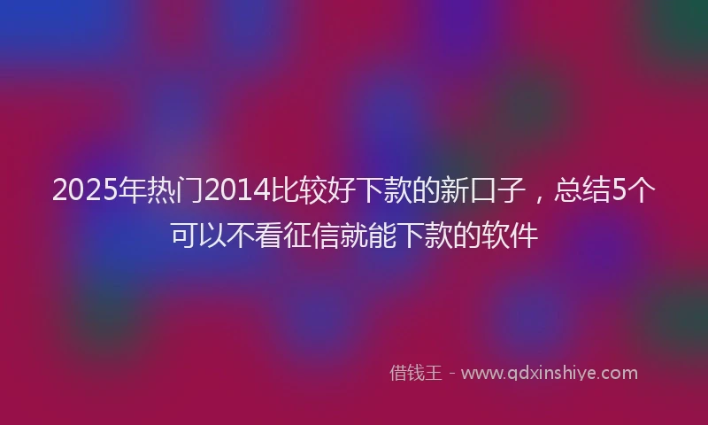 2025年热门2014比较好下款的新口子，总结5个可以不看征信就能下款的软件