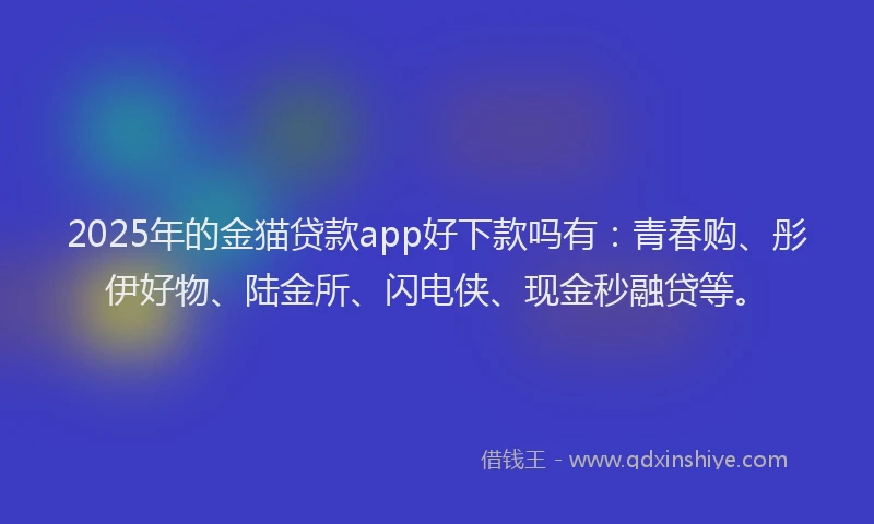 2025年的金猫贷款app好下款吗有：青春购、彤伊好物、陆金所、闪电侠、现金秒融贷等。