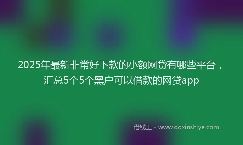 2025年最新非常好下款的小额网贷有哪些平台，汇总5个5个黑户可以借款的网贷app