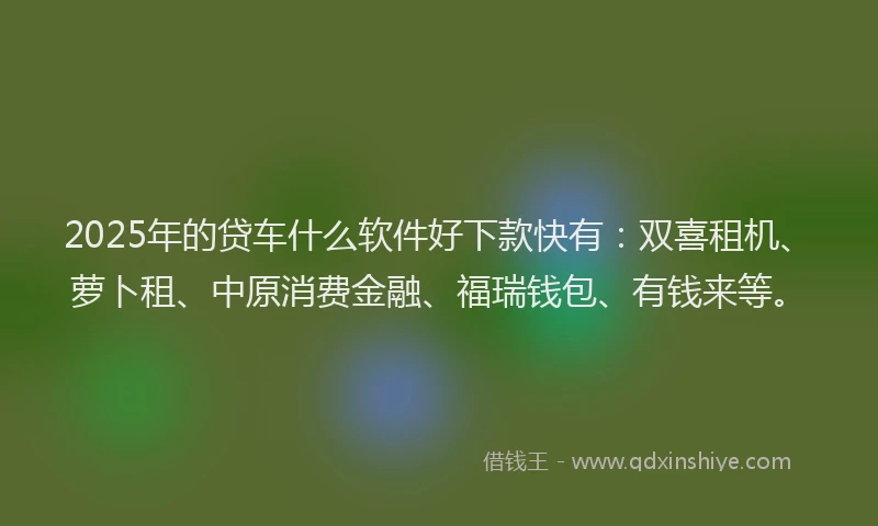 2025年的贷车什么软件好下款快有：双喜租机、萝卜租、中原消费金融、福瑞钱包、有钱来等。